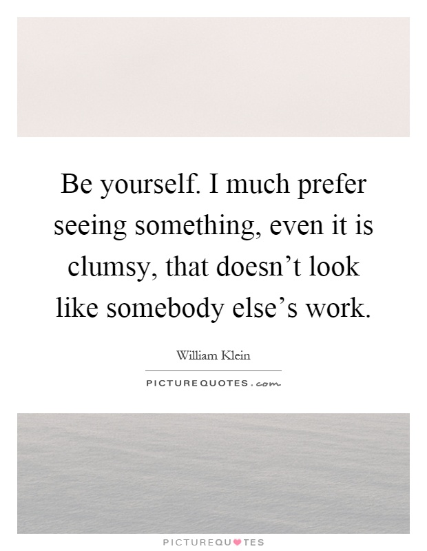Be yourself. I much prefer seeing something, even it is clumsy, that doesn't look like somebody else's work Picture Quote #1