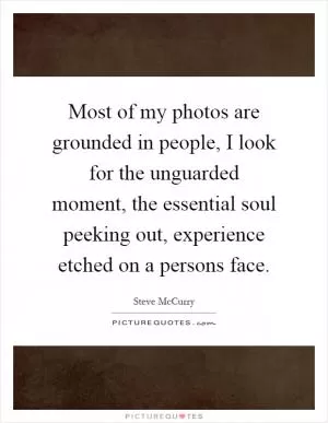 Most of my photos are grounded in people, I look for the unguarded moment, the essential soul peeking out, experience etched on a persons face Picture Quote #1