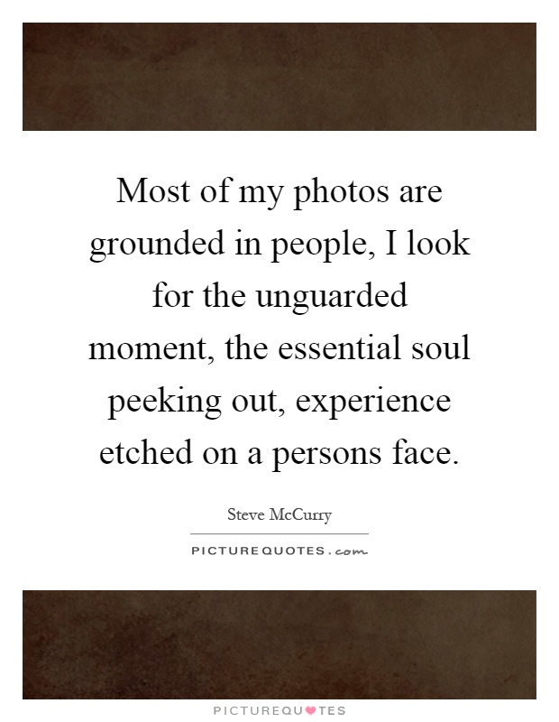Most of my photos are grounded in people, I look for the unguarded moment, the essential soul peeking out, experience etched on a persons face Picture Quote #1