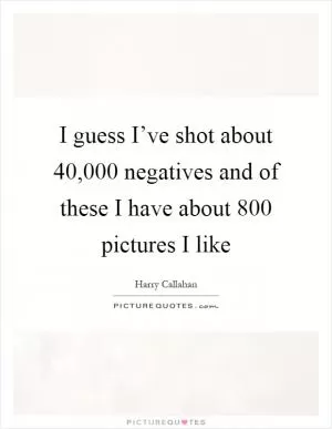 I guess I’ve shot about 40,000 negatives and of these I have about 800 pictures I like Picture Quote #1