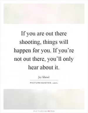 If you are out there shooting, things will happen for you. If you’re not out there, you’ll only hear about it Picture Quote #1