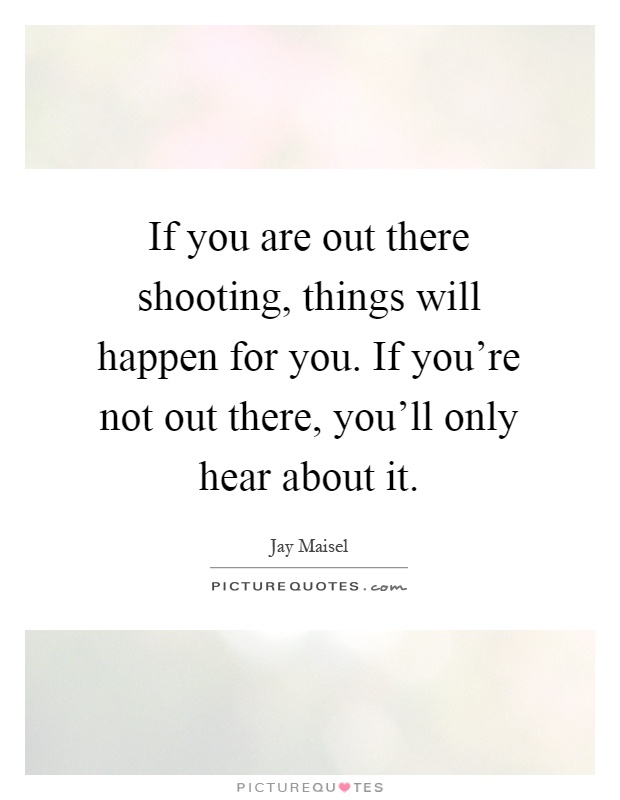 If you are out there shooting, things will happen for you. If you're not out there, you'll only hear about it Picture Quote #1