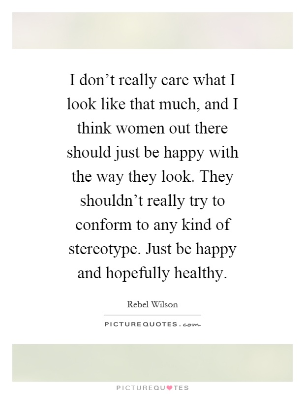 I don't really care what I look like that much, and I think women out there should just be happy with the way they look. They shouldn't really try to conform to any kind of stereotype. Just be happy and hopefully healthy Picture Quote #1