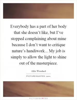 Everybody has a part of her body that she doesn’t like, but I’ve stopped complaining about mine because I don’t want to critique nature’s handiwork... My job is simply to allow the light to shine out of the masterpiece Picture Quote #1