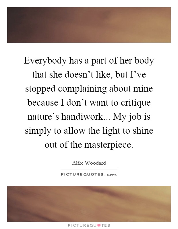 Everybody has a part of her body that she doesn't like, but I've stopped complaining about mine because I don't want to critique nature's handiwork... My job is simply to allow the light to shine out of the masterpiece Picture Quote #1