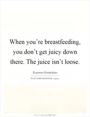 When you’re breastfeeding, you don’t get juicy down there. The juice isn’t loose Picture Quote #1
