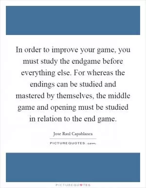 In order to improve your game, you must study the endgame before everything else. For whereas the endings can be studied and mastered by themselves, the middle game and opening must be studied in relation to the end game Picture Quote #1