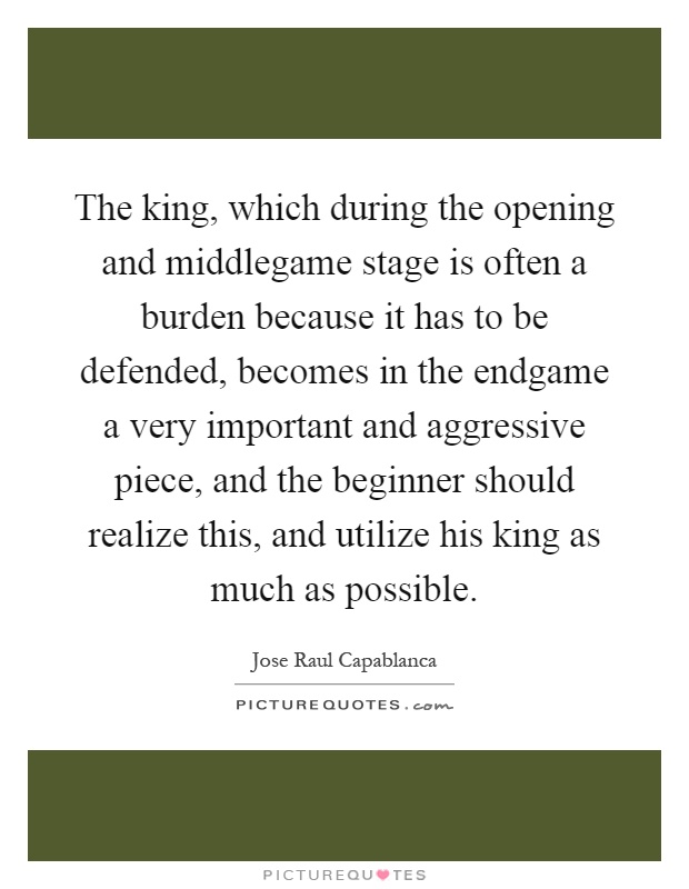 The king, which during the opening and middlegame stage is often a burden because it has to be defended, becomes in the endgame a very important and aggressive piece, and the beginner should realize this, and utilize his king as much as possible Picture Quote #1