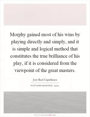 Morphy gained most of his wins by playing directly and simply, and it is simple and logical method that constitutes the true brilliance of his play, if it is considered from the viewpoint of the great masters Picture Quote #1