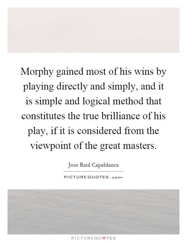 Morphy gained most of his wins by playing directly and simply, and it is simple and logical method that constitutes the true brilliance of his play, if it is considered from the viewpoint of the great masters Picture Quote #1