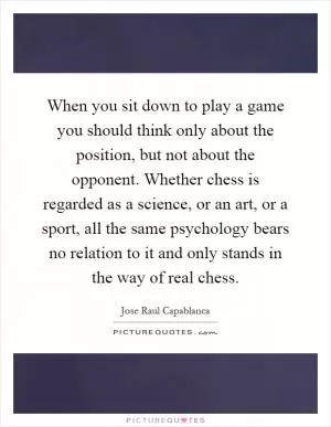 When you sit down to play a game you should think only about the position, but not about the opponent. Whether chess is regarded as a science, or an art, or a sport, all the same psychology bears no relation to it and only stands in the way of real chess Picture Quote #1