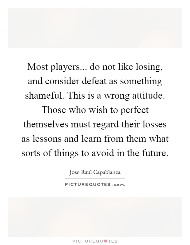 Most players... do not like losing, and consider defeat as something shameful. This is a wrong attitude. Those who wish to perfect themselves must regard their losses as lessons and learn from them what sorts of things to avoid in the future Picture Quote #1