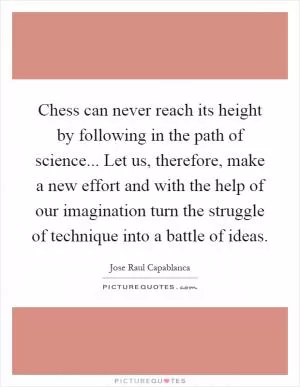 Chess can never reach its height by following in the path of science... Let us, therefore, make a new effort and with the help of our imagination turn the struggle of technique into a battle of ideas Picture Quote #1