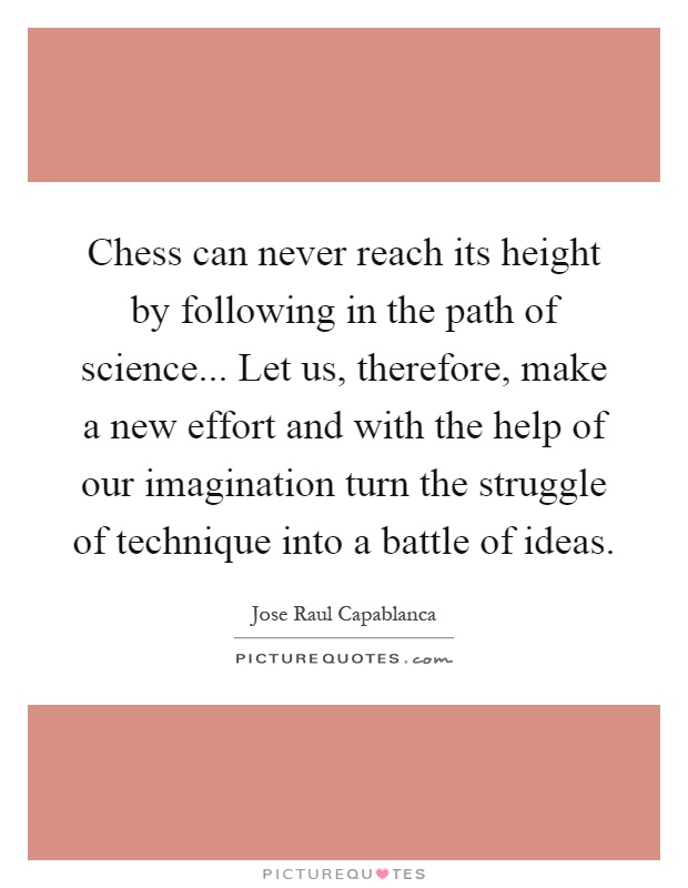Chess can never reach its height by following in the path of science... Let us, therefore, make a new effort and with the help of our imagination turn the struggle of technique into a battle of ideas Picture Quote #1