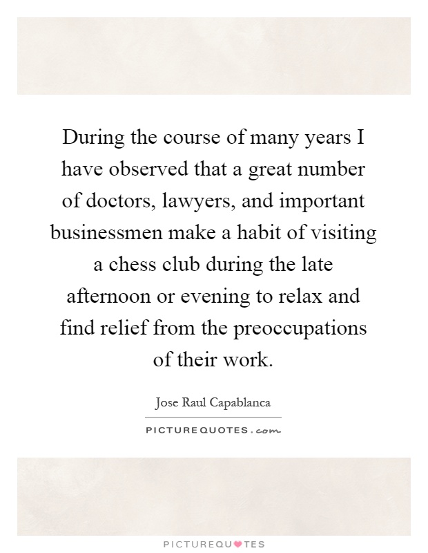 During the course of many years I have observed that a great number of doctors, lawyers, and important businessmen make a habit of visiting a chess club during the late afternoon or evening to relax and find relief from the preoccupations of their work Picture Quote #1