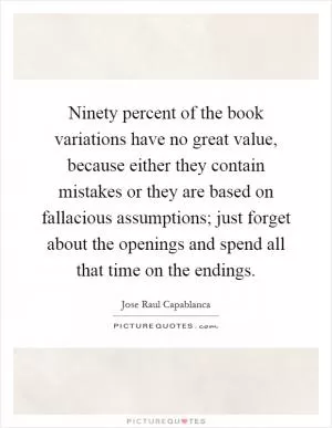 Ninety percent of the book variations have no great value, because either they contain mistakes or they are based on fallacious assumptions; just forget about the openings and spend all that time on the endings Picture Quote #1