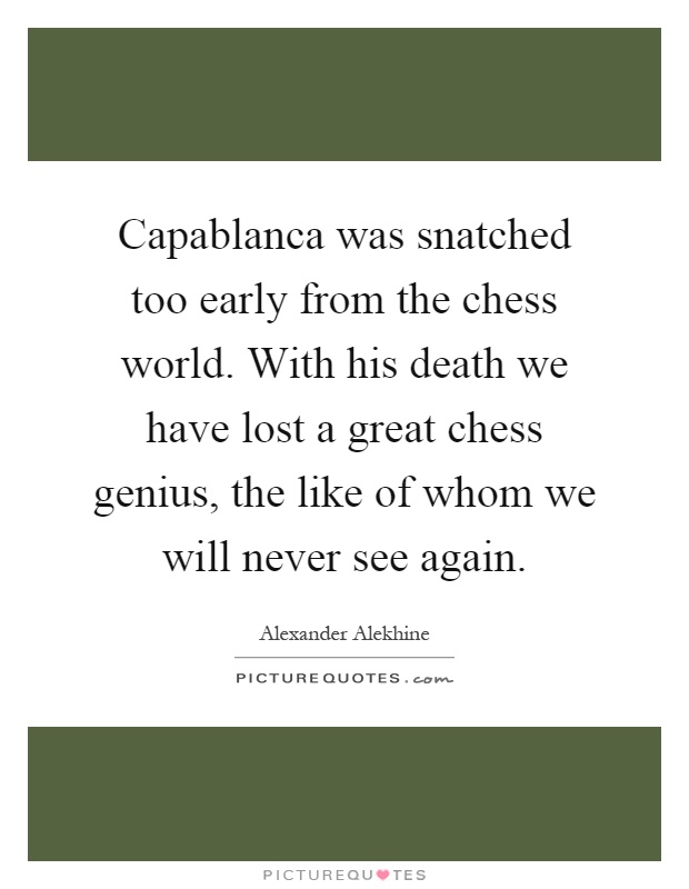 Capablanca was snatched too early from the chess world. With his death we have lost a great chess genius, the like of whom we will never see again Picture Quote #1