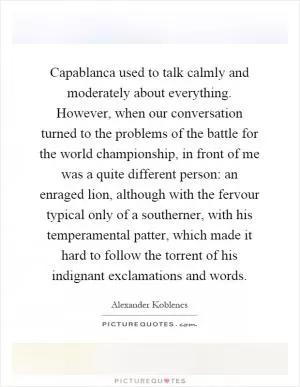 Capablanca used to talk calmly and moderately about everything. However, when our conversation turned to the problems of the battle for the world championship, in front of me was a quite different person: an enraged lion, although with the fervour typical only of a southerner, with his temperamental patter, which made it hard to follow the torrent of his indignant exclamations and words Picture Quote #1