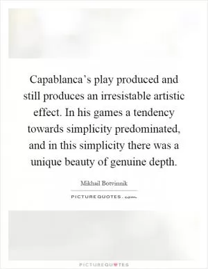 Capablanca’s play produced and still produces an irresistable artistic effect. In his games a tendency towards simplicity predominated, and in this simplicity there was a unique beauty of genuine depth Picture Quote #1