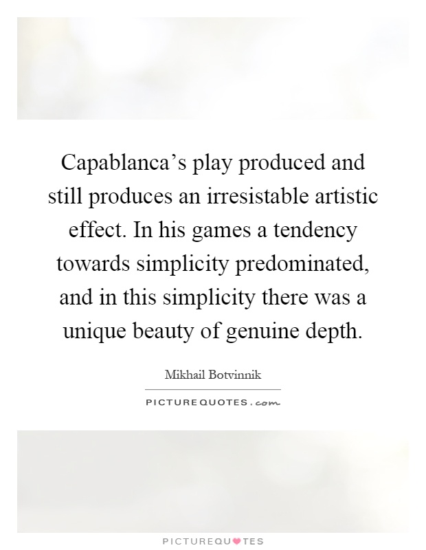 Capablanca's play produced and still produces an irresistable artistic effect. In his games a tendency towards simplicity predominated, and in this simplicity there was a unique beauty of genuine depth Picture Quote #1