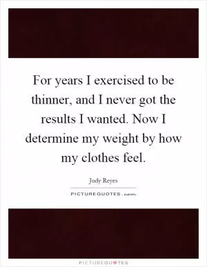 For years I exercised to be thinner, and I never got the results I wanted. Now I determine my weight by how my clothes feel Picture Quote #1