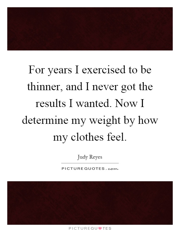 For years I exercised to be thinner, and I never got the results I wanted. Now I determine my weight by how my clothes feel Picture Quote #1