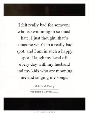 I felt really bad for someone who is swimming in so much hate. I just thought, that’s someone who’s in a really bad spot, and I am in such a happy spot. I laugh my head off every day with my husband and my kids who are mooning me and singing me songs Picture Quote #1