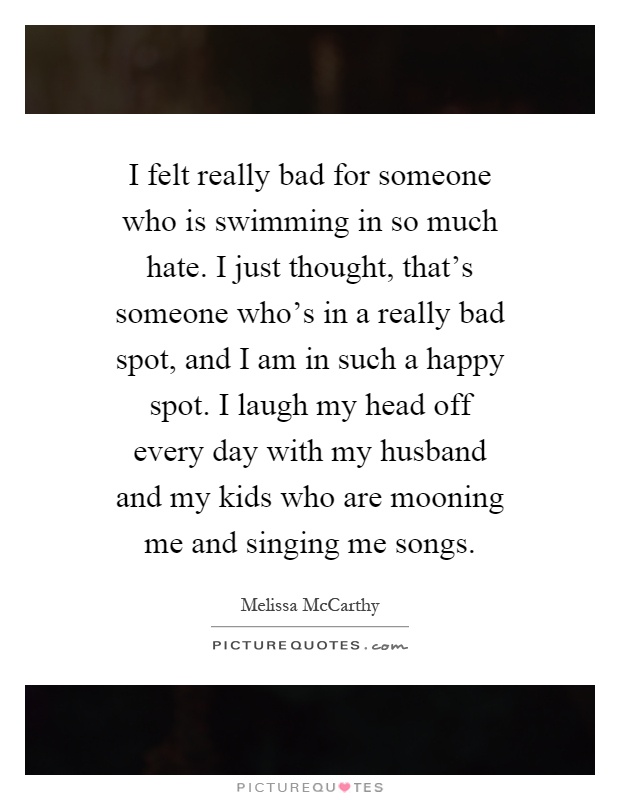 I felt really bad for someone who is swimming in so much hate. I just thought, that's someone who's in a really bad spot, and I am in such a happy spot. I laugh my head off every day with my husband and my kids who are mooning me and singing me songs Picture Quote #1