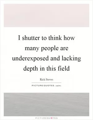 I shutter to think how many people are underexposed and lacking depth in this field Picture Quote #1