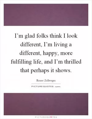 I’m glad folks think I look different, I’m living a different, happy, more fulfilling life, and I’m thrilled that perhaps it shows Picture Quote #1