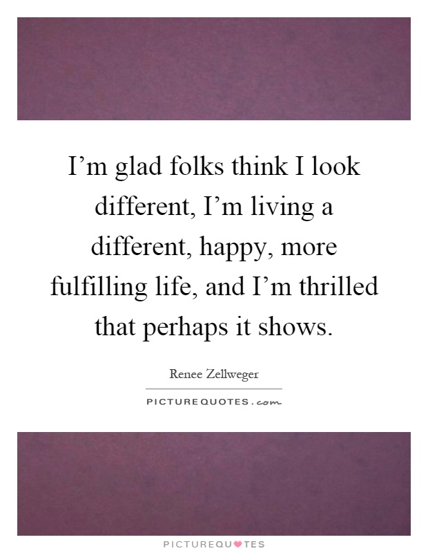 I'm glad folks think I look different, I'm living a different, happy, more fulfilling life, and I'm thrilled that perhaps it shows Picture Quote #1