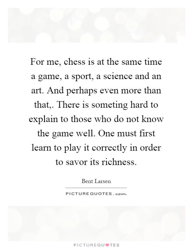 For me, chess is at the same time a game, a sport, a science and an art. And perhaps even more than that,. There is someting hard to explain to those who do not know the game well. One must first learn to play it correctly in order to savor its richness Picture Quote #1