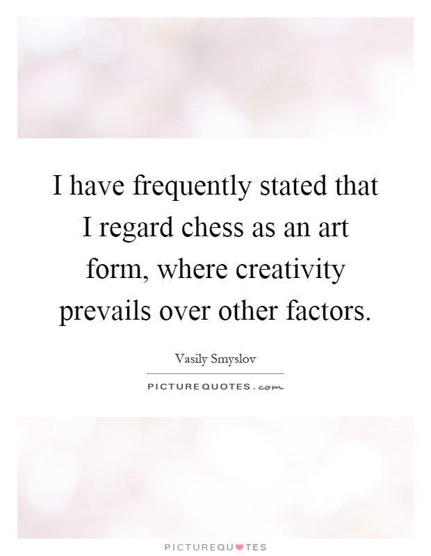 I have frequently stated that I regard chess as an art form, where creativity prevails over other factors Picture Quote #1