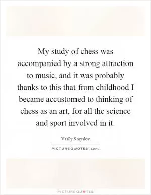 My study of chess was accompanied by a strong attraction to music, and it was probably thanks to this that from childhood I became accustomed to thinking of chess as an art, for all the science and sport involved in it Picture Quote #1