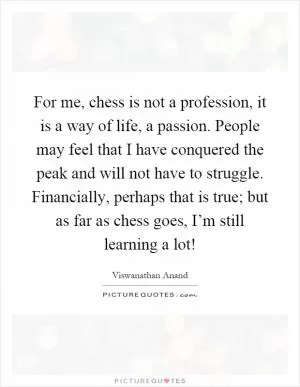 For me, chess is not a profession, it is a way of life, a passion. People may feel that I have conquered the peak and will not have to struggle. Financially, perhaps that is true; but as far as chess goes, I’m still learning a lot! Picture Quote #1