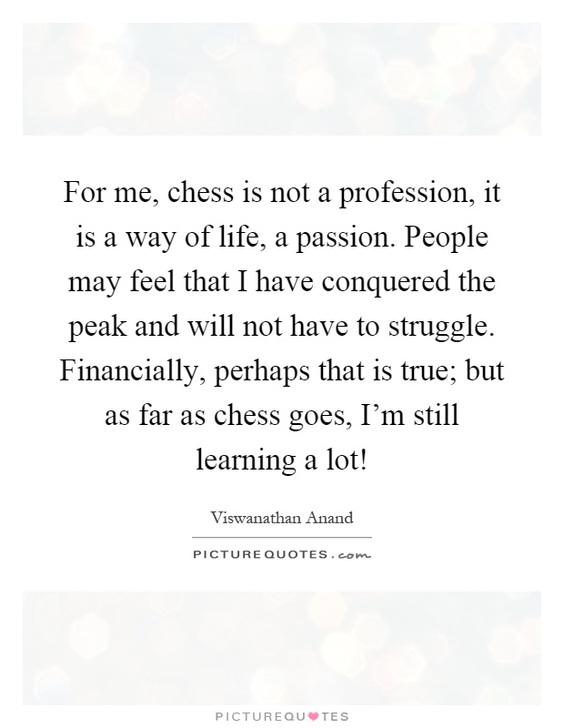 For me, chess is not a profession, it is a way of life, a passion. People may feel that I have conquered the peak and will not have to struggle. Financially, perhaps that is true; but as far as chess goes, I'm still learning a lot! Picture Quote #1