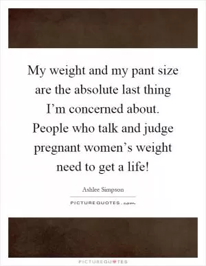 My weight and my pant size are the absolute last thing I’m concerned about. People who talk and judge pregnant women’s weight need to get a life! Picture Quote #1