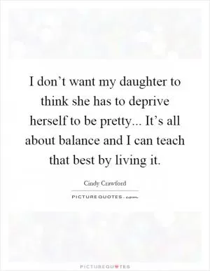 I don’t want my daughter to think she has to deprive herself to be pretty... It’s all about balance and I can teach that best by living it Picture Quote #1