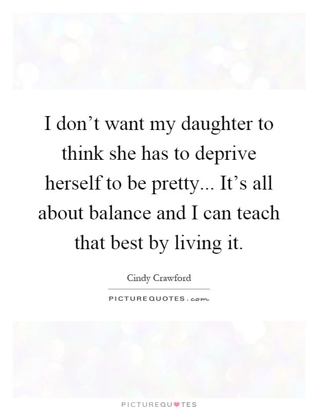I don't want my daughter to think she has to deprive herself to be pretty... It's all about balance and I can teach that best by living it Picture Quote #1