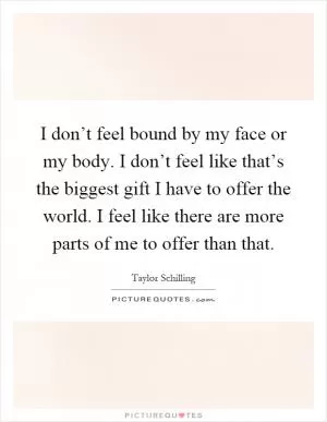 I don’t feel bound by my face or my body. I don’t feel like that’s the biggest gift I have to offer the world. I feel like there are more parts of me to offer than that Picture Quote #1