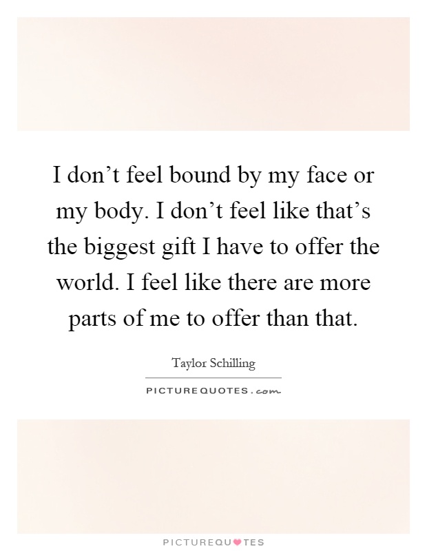 I don't feel bound by my face or my body. I don't feel like that's the biggest gift I have to offer the world. I feel like there are more parts of me to offer than that Picture Quote #1