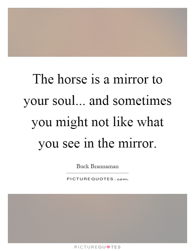 The horse is a mirror to your soul... and sometimes you might not like what you see in the mirror Picture Quote #1