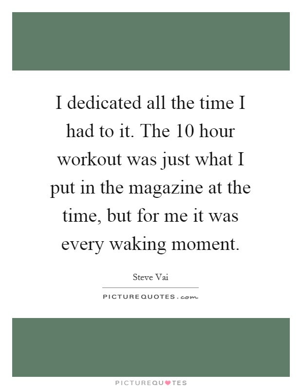 I dedicated all the time I had to it. The 10 hour workout was just what I put in the magazine at the time, but for me it was every waking moment Picture Quote #1