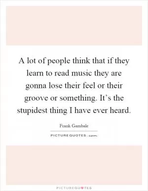 A lot of people think that if they learn to read music they are gonna lose their feel or their groove or something. It’s the stupidest thing I have ever heard Picture Quote #1