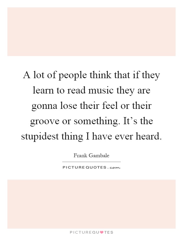 A lot of people think that if they learn to read music they are gonna lose their feel or their groove or something. It's the stupidest thing I have ever heard Picture Quote #1