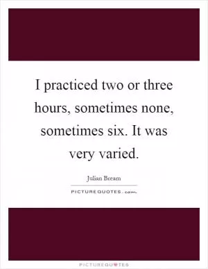 I practiced two or three hours, sometimes none, sometimes six. It was very varied Picture Quote #1