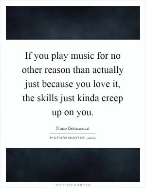 If you play music for no other reason than actually just because you love it, the skills just kinda creep up on you Picture Quote #1