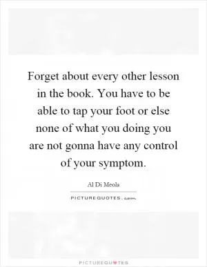 Forget about every other lesson in the book. You have to be able to tap your foot or else none of what you doing you are not gonna have any control of your symptom Picture Quote #1
