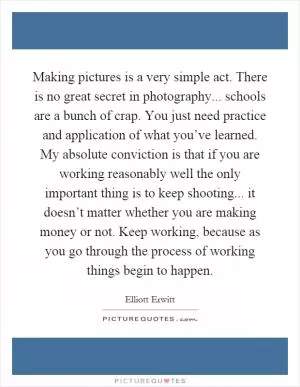 Making pictures is a very simple act. There is no great secret in photography... schools are a bunch of crap. You just need practice and application of what you’ve learned. My absolute conviction is that if you are working reasonably well the only important thing is to keep shooting... it doesn’t matter whether you are making money or not. Keep working, because as you go through the process of working things begin to happen Picture Quote #1