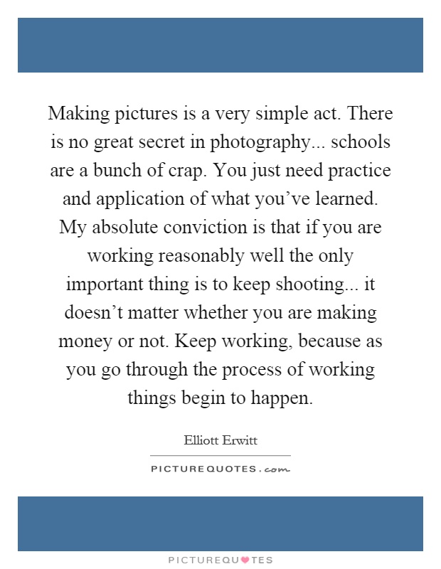 Making pictures is a very simple act. There is no great secret in photography... schools are a bunch of crap. You just need practice and application of what you've learned. My absolute conviction is that if you are working reasonably well the only important thing is to keep shooting... it doesn't matter whether you are making money or not. Keep working, because as you go through the process of working things begin to happen Picture Quote #1